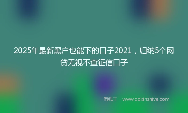2025年最新黑户也能下的口子2021，归纳5个网贷无视不查征信口子