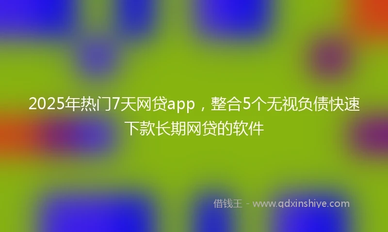 2025年热门7天网贷app，整合5个无视负债快速下款长期网贷的软件