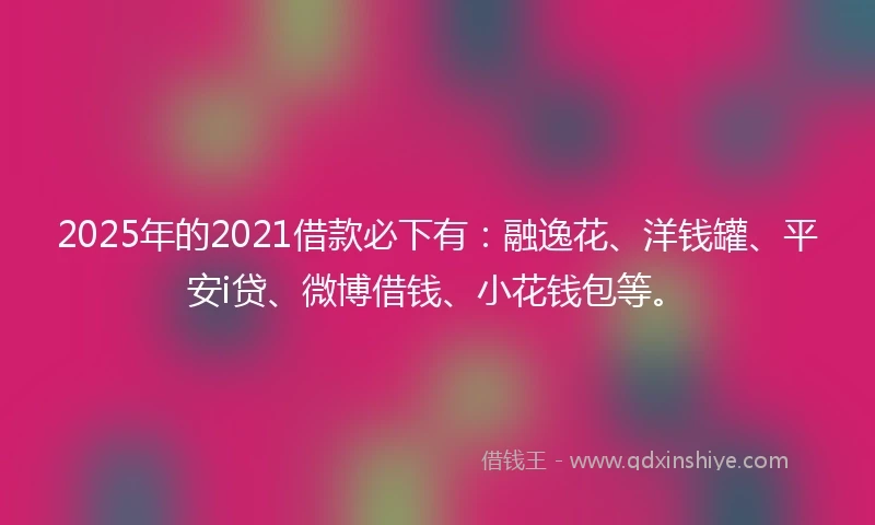 2025年的2021借款必下有：融逸花、洋钱罐、平安i贷、微博借钱、小花钱包等。