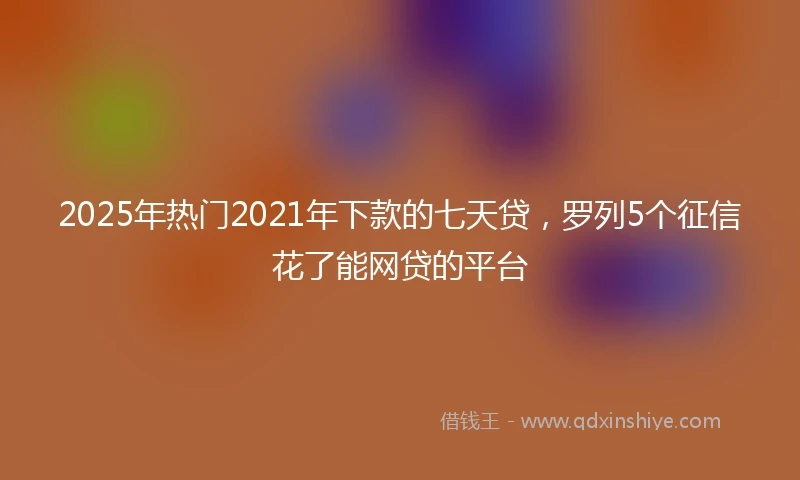 2025年热门2021年下款的七天贷，罗列5个征信花了能网贷的平台