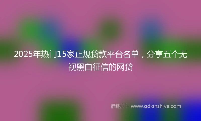 2025年热门15家正规贷款平台名单，分享五个无视黑白征信的网贷