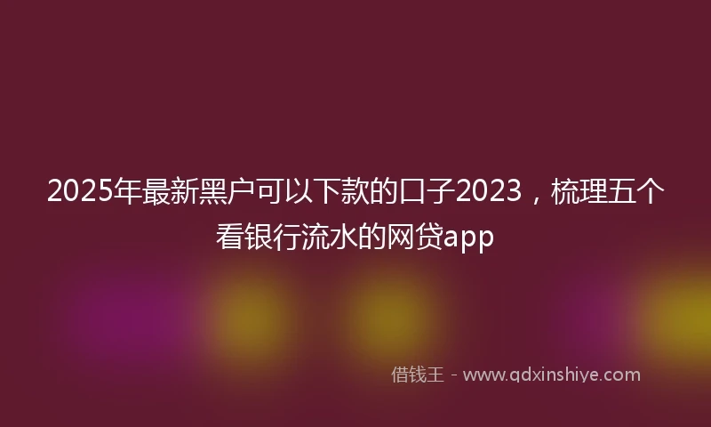 2025年最新黑户可以下款的口子2023，梳理五个看银行流水的网贷app