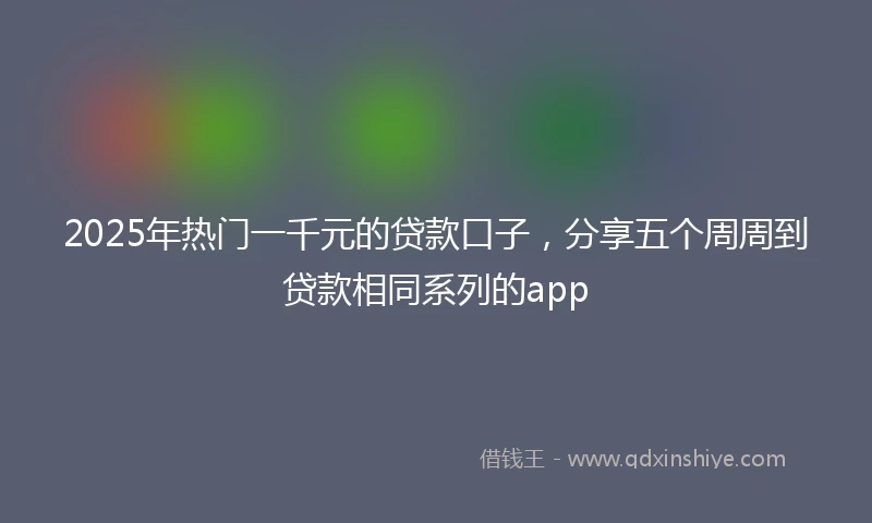 2025年热门一千元的贷款口子，分享五个周周到贷款相同系列的app