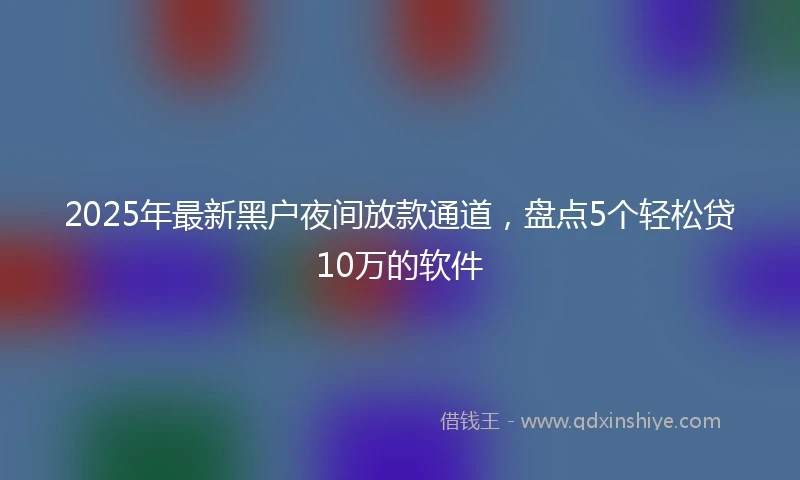 2025年最新黑户夜间放款通道，盘点5个轻松贷10万的软件