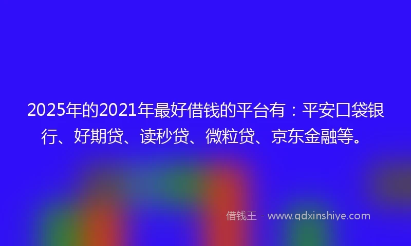 2025年的2021年最好借钱的平台有：平安口袋银行、好期贷、读秒贷、微粒贷、京东金融等。