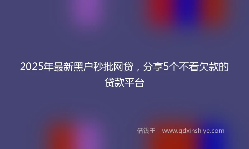 2025年最新黑户秒批网贷，分享5个不看欠款的贷款平台