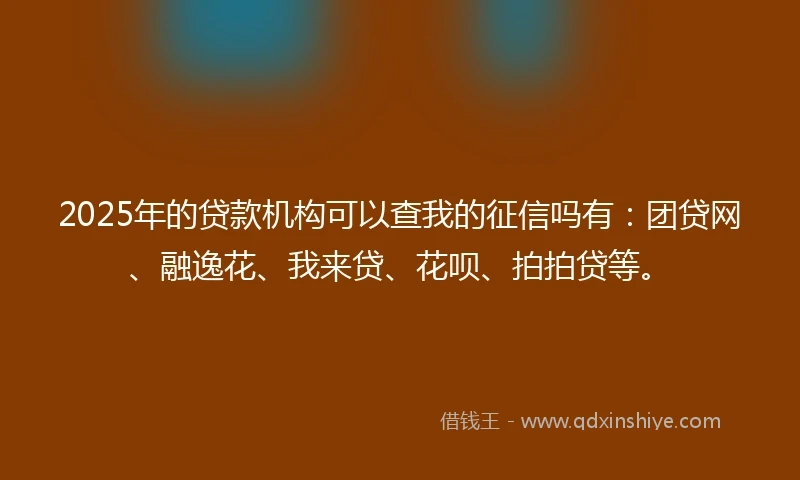 2025年的贷款机构可以查我的征信吗有：团贷网、融逸花、我来贷、花呗、拍拍贷等。