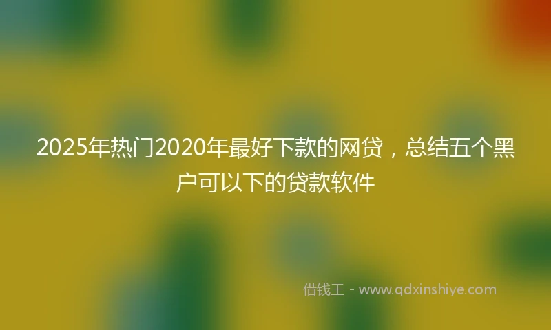 2025年热门2020年最好下款的网贷，总结五个黑户可以下的贷款软件