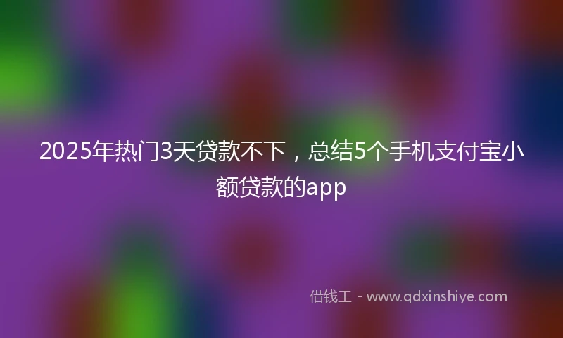 2025年热门3天贷款不下，总结5个手机支付宝小额贷款的app