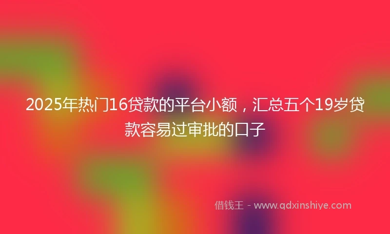2025年热门16贷款的平台小额，汇总五个19岁贷款容易过审批的口子