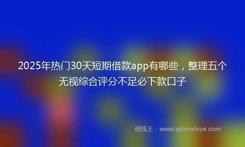 2025年热门30天短期借款app有哪些，整理五个无视综合评分不足必下款口子