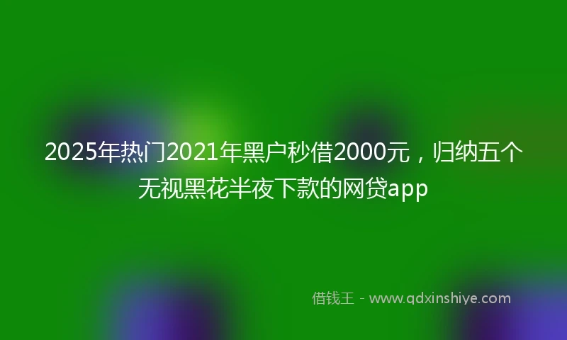 2025年热门2021年黑户秒借2000元，归纳五个无视黑花半夜下款的网贷app