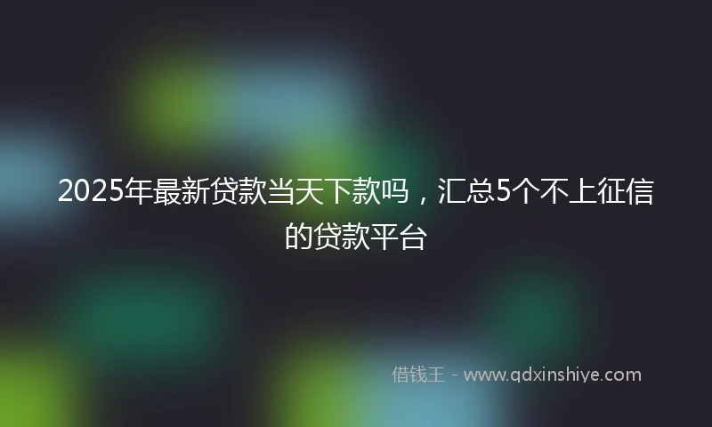 2025年最新贷款当天下款吗，汇总5个不上征信的贷款平台