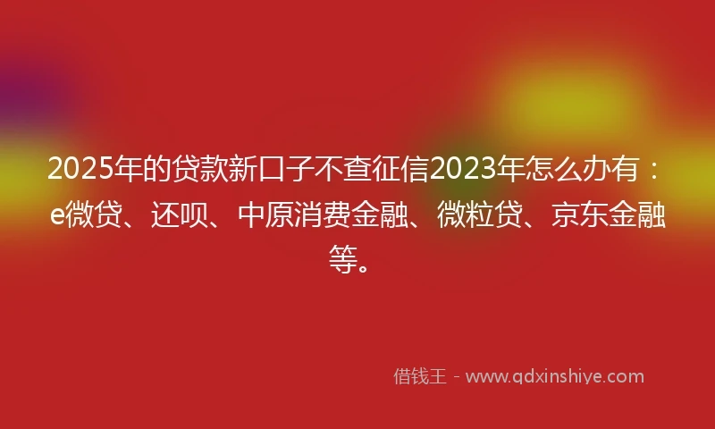 2025年的贷款新口子不查征信2023年怎么办有：e微贷、还呗、中原消费金融、微粒贷、京东金融等。