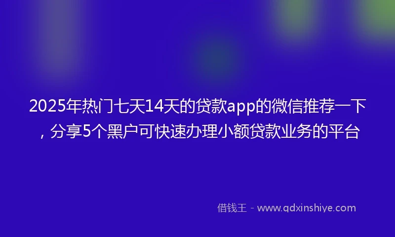 2025年热门七天14天的贷款app的微信推荐一下，分享5个黑户可快速办理小额贷款业务的平台