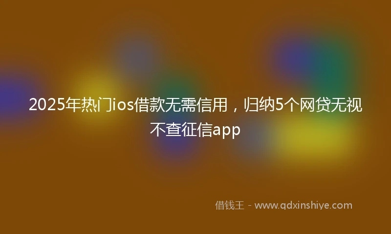 2025年热门ios借款无需信用，归纳5个网贷无视不查征信app
