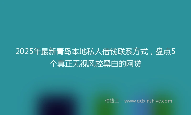 2025年最新青岛本地私人借钱联系方式，盘点5个真正无视风控黑白的网贷