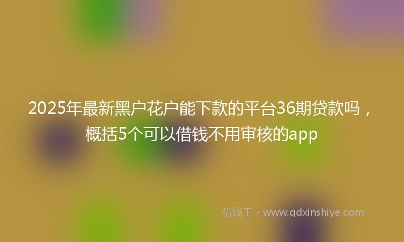 2025年最新黑户花户能下款的平台36期贷款吗，概括5个可以借钱不用审核的app