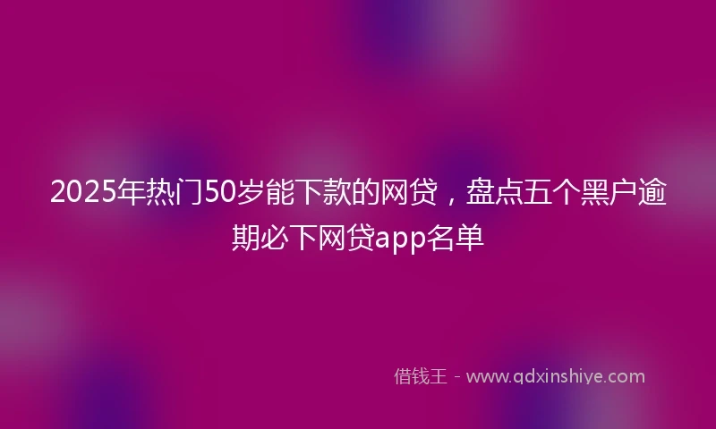 2025年热门50岁能下款的网贷，盘点五个黑户逾期必下网贷app名单