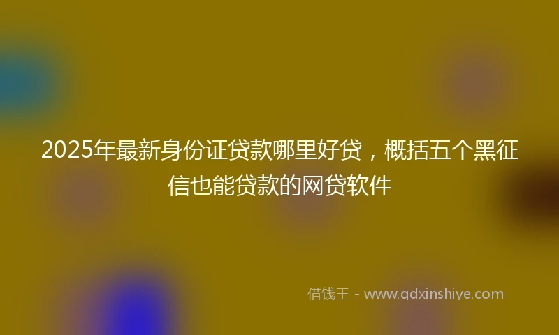 2025年最新身份证贷款哪里好贷，概括五个黑征信也能贷款的网贷软件