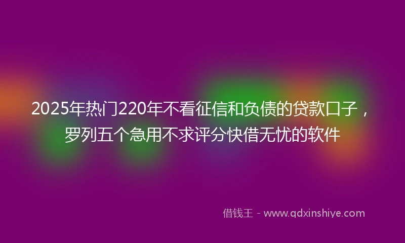 2025年热门220年不看征信和负债的贷款口子，罗列五个急用不求评分快借无忧的软件