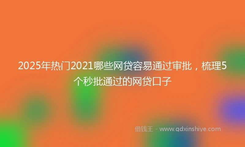 2025年热门2021哪些网贷容易通过审批，梳理5个秒批通过的网贷口子