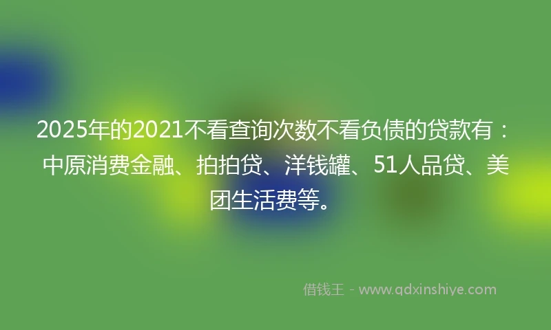 2025年的2021不看查询次数不看负债的贷款有：中原消费金融、拍拍贷、洋钱罐、51人品贷、美团生活费等。