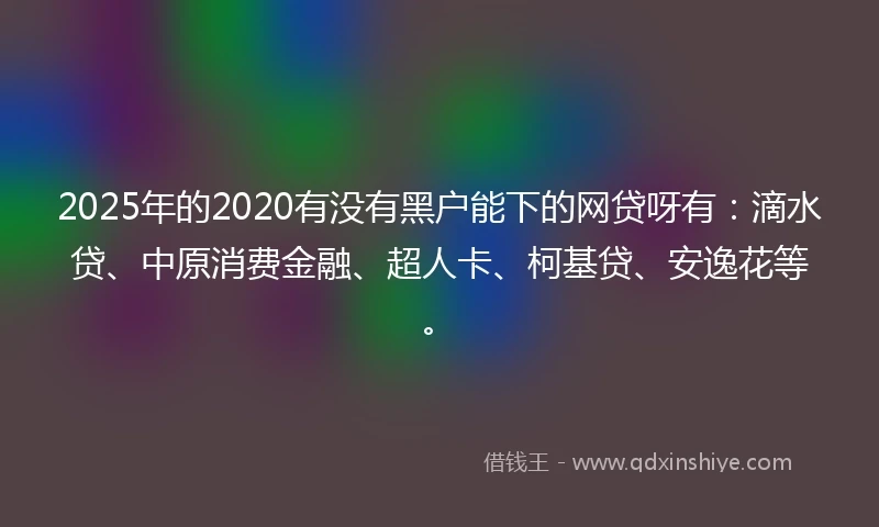 2025年的2020有没有黑户能下的网贷呀有：滴水贷、中原消费金融、超人卡、柯基贷、安逸花等。