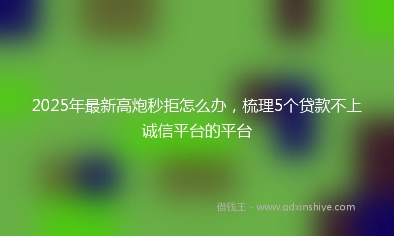 2025年最新高炮秒拒怎么办，梳理5个贷款不上诚信平台的平台