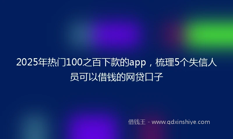 2025年热门100之百下款的app，梳理5个失信人员可以借钱的网贷口子