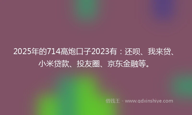 2025年的714高炮口子2023有：还呗、我来贷、小米贷款、投友圈、京东金融等。