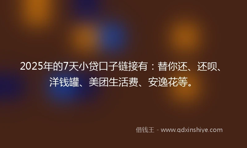 2025年的7天小贷口子链接有：替你还、还呗、洋钱罐、美团生活费、安逸花等。