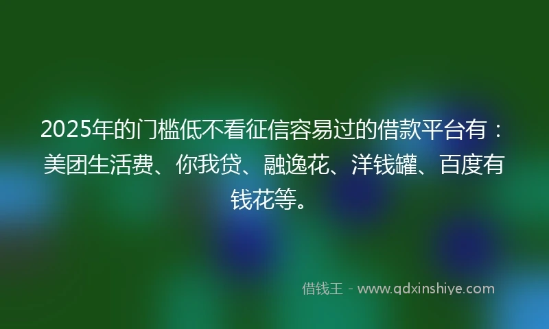 2025年的门槛低不看征信容易过的借款平台有：美团生活费、你我贷、融逸花、洋钱罐、百度有钱花等。