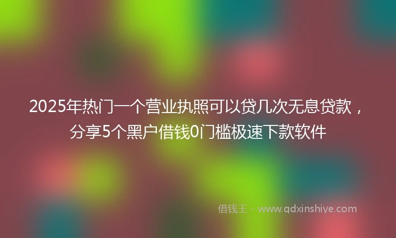 2025年热门一个营业执照可以贷几次无息贷款，分享5个黑户借钱0门槛极速下款软件