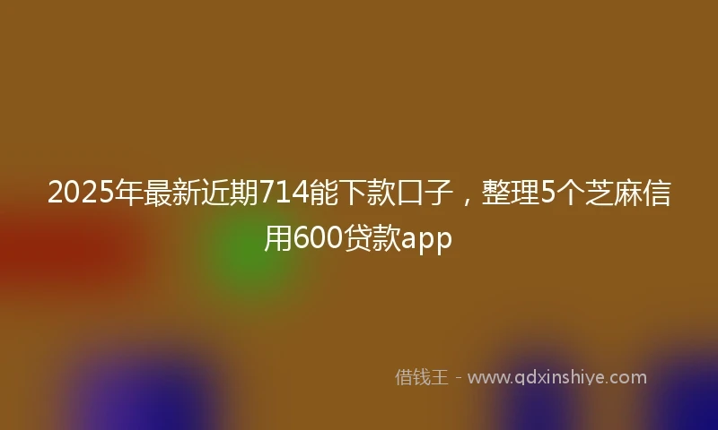 2025年最新近期714能下款口子，整理5个芝麻信用600贷款app