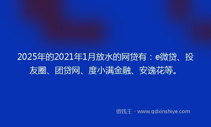 2025年的2021年1月放水的网贷有：e微贷、投友圈、团贷网、度小满金融、安逸花等。