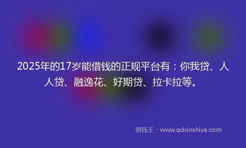 2025年的17岁能借钱的正规平台有：你我贷、人人贷、融逸花、好期贷、拉卡拉等。