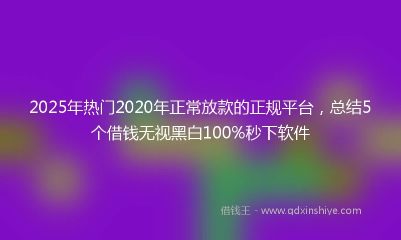 2025年热门2020年正常放款的正规平台，总结5个借钱无视黑白100%秒下软件