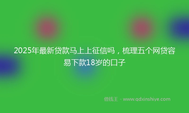 2025年最新贷款马上上征信吗，梳理五个网贷容易下款18岁的口子