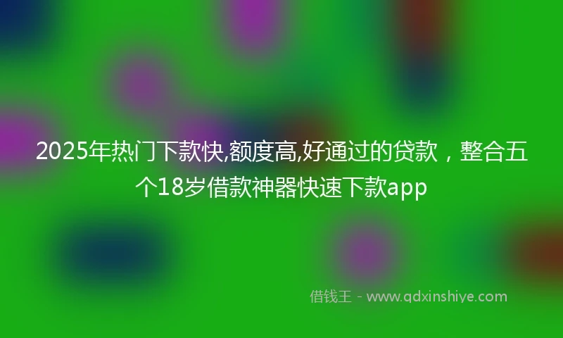 2025年热门下款快,额度高,好通过的贷款，整合五个18岁借款神器快速下款app