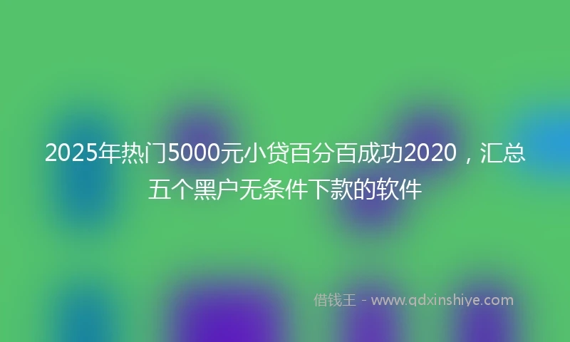 2025年热门5000元小贷百分百成功2020，汇总五个黑户无条件下款的软件