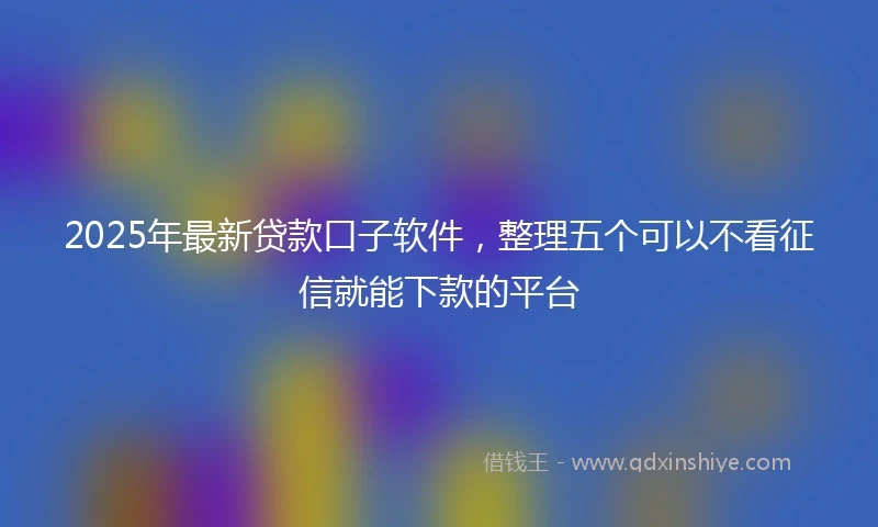 2025年最新贷款口子软件，整理五个可以不看征信就能下款的平台