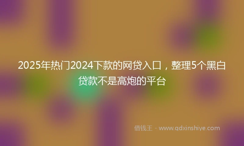 2025年热门2024下款的网贷入口，整理5个黑白贷款不是高炮的平台