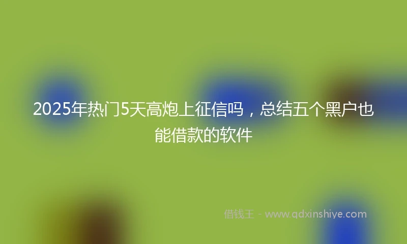 2025年热门5天高炮上征信吗，总结五个黑户也能借款的软件