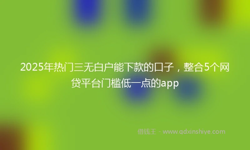 2025年热门三无白户能下款的口子，整合5个网贷平台门槛低一点的app