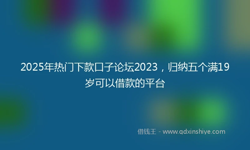 2025年热门下款口子论坛2023，归纳五个满19岁可以借款的平台