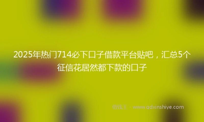 2025年热门714必下口子借款平台贴吧，汇总5个征信花居然都下款的口子