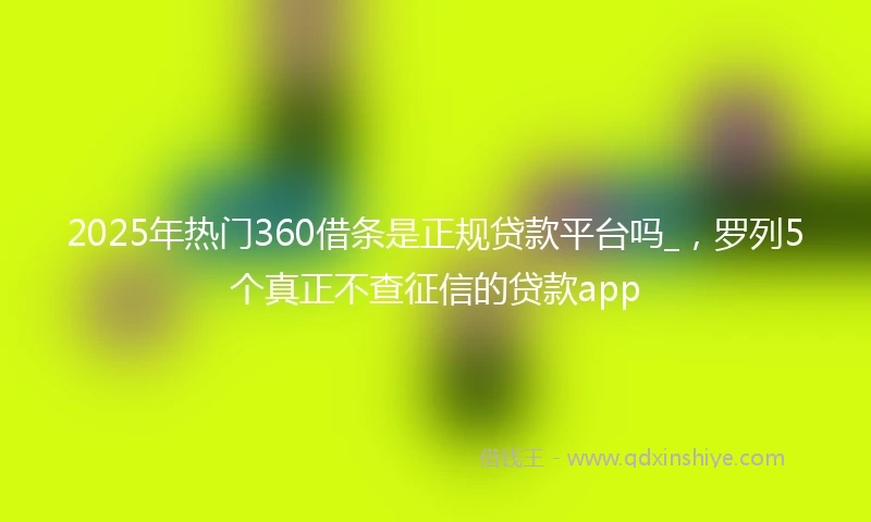 2025年热门360借条是正规贷款平台吗_，罗列5个真正不查征信的贷款app