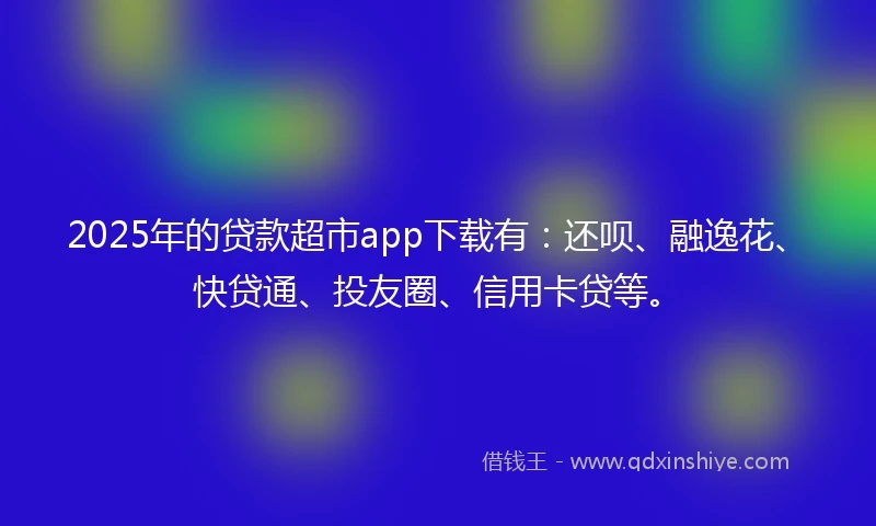 2025年的贷款超市app下载有：还呗、融逸花、快贷通、投友圈、信用卡贷等。