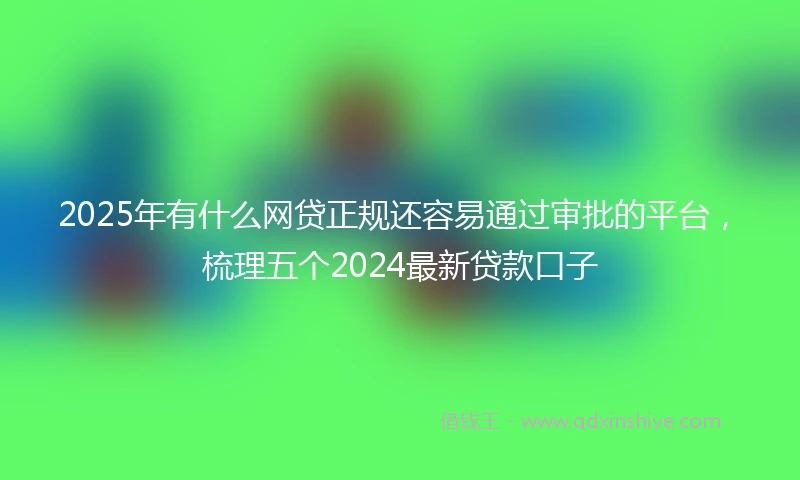 2025年有什么网贷正规还容易通过审批的平台，梳理五个2024最新贷款口子